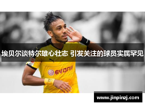 埃贝尔谈特尔雄心壮志 引发关注的球员实属罕见 埃贝尔谈特尔雄心壮志 引发关注的球员实属罕见
