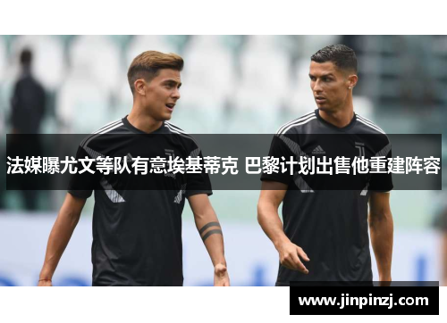 法媒曝尤文等队有意埃基蒂克 巴黎计划出售他重建阵容 法媒曝尤文等队有意埃基蒂克 巴黎计划出售他重建阵容