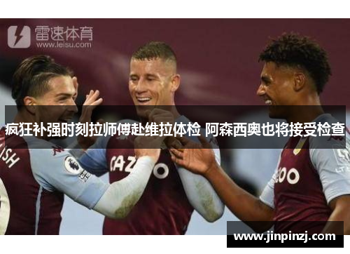 疯狂补强时刻拉师傅赴维拉体检 阿森西奥也将接受检查 疯狂补强时刻拉师傅赴维拉体检 阿森西奥也将接受检查
