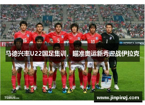 马德兴率U22国足集训,瞄准奥运新秀迎战伊拉克 马德兴率U22国足集训,瞄准奥运新秀迎战伊拉克