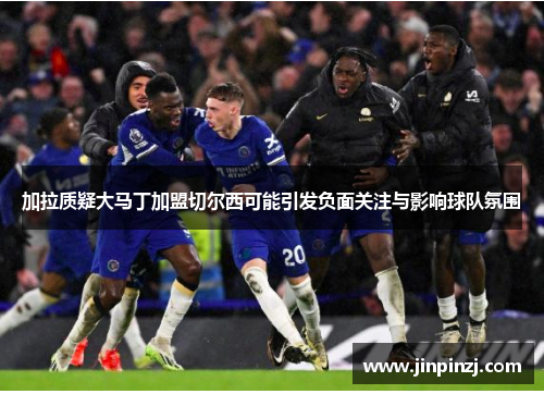 加拉质疑大马丁加盟切尔西可能引发负面关注与影响球队氛围 加拉质疑大马丁加盟切尔西可能引发负面关注与影响球队氛围